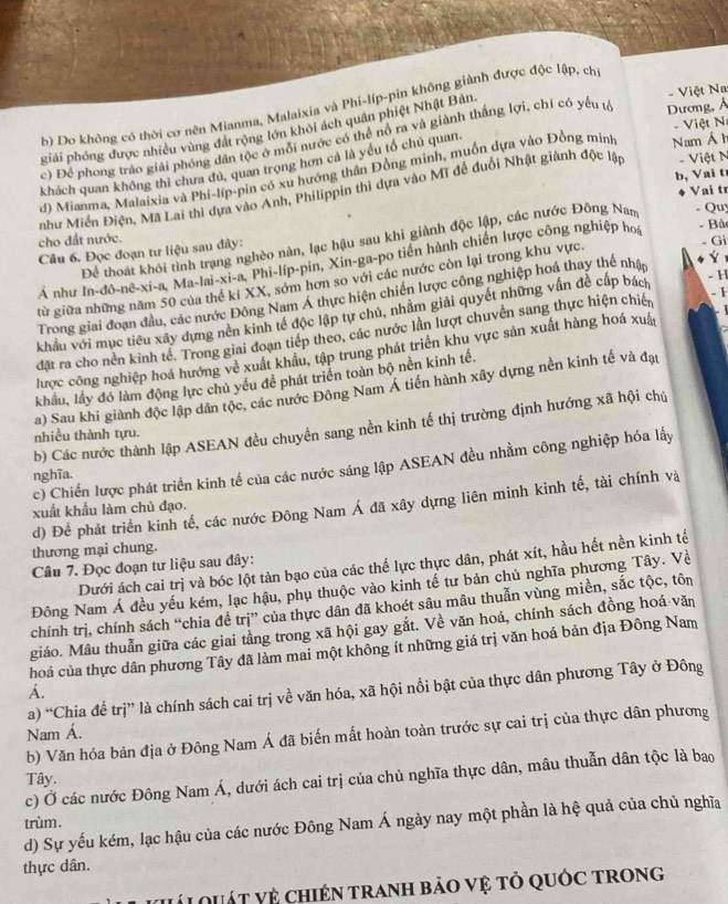b) Do không có thời cơ nên Mianma, Malaixia và Phi-líp-pin không giành được độc lập, ch
giải phóng được nhiều vùng đát rộng lớn khỏi ách quân phiệt Nhật Bản.
- Việt Na
-  Việt N
c) Để phong trào giải phóng dân tộc ở mỗi nước có thể nổ ra và giành thắng lợi, chỉ có yếu tế Dương, Ả
khách quan không thì chưa đủ, quan trọng hơn cả là yếu tổ chủ quan.
d) Mianma, Malaixia và Phi-líp-pin có xu hướng thân Đồng minh, muốn dựa vào Đồng minh Nam Á h
b, Vai t
Vai tr
như Miền Điện, Mã Lai thì dựa vào Anh, Philippin thì dựa vào Mĩ đề đuổi Nhật giành độc lập - Việt N
- Bà
cho đất nước.
Để thoát khôi tình trạng nghèo nàn, lạc hậu sau khi giành độc lập, các nước Đông Nan - Qu
Câu 6. Đọc đoạn tư liệu sau đây:
Á như In-đô-nê-xi-a, Ma-lai-xi-a, Phi-líp-pin, Xin-ga-po tiền hành chiến lược công nghiệp hoi
từ giữa những năm 50 của thế kỉ XX, sớm hơn so với các nước còn lại trong khu vực. - Gi
- 1
Trong giai đoạn đầu, các nước Đông Nam Á thực hiện chiến lược công nghiệp hoá thay thế nhậ Ý
khẩu với mục tiêu xây dựng nền kinh tế độc lập tự chủ, nhằm giải quyết những vấn đề cấp bách
- H
đặt ra cho nền kinh tế. Trong giai đoạn tiếp theo, các nước lần lượt chuvền sang thực hiện chiến
lược công nghiệp hoá hướng về xuất khẩu, tập trung phát triển khu vực sản xuất hàng hoá xuất
khẩu, lấy đó làm động lực chủ yếu đề phát triển toàn bộ nền kinh tế.
a) Sau khi giành độc lập dân tộc, các nước Đông Nam Á tiền hành xây dựng nền kinh tế và đạt
b) Các nước thành lập ASEAN đều chuyển sang nền kinh tế thị trường định hướng xã hội chú
nhiều thành tựu.
c) Chiến lược phát triển kinh tế của các nước sáng lập ASEAN đều nhằm công nghiệp hóa lấy
nghĩa.
d) Để phát triển kinh tế, các nước Đông Nam Á đã xây dựng liên minh kinh tế, tài chính và
xuất khẩu làm chủ đạo.
thương mại chung.
Dưới ách cai trị và bóc lột tàn bạo của các thế lực thực dân, phát xít, hầu hết nền kinh tế
Câu 7. Đọc đoạn tư liệu sau đây:
Đông Nam Á đều yếu kém, lạc hậu, phụ thuộc vào kinh tế tư bản chủ nghĩa phương Tây. Về
chính trị, chính sách “chia đề trị” của thực dân đã khoét sâu mâu thuẫn vùng miền, sắc tộc, tôn
giáo. Mẫu thuẩn giữa các giai tầng trong xã hội gay gắt. Về văn hoá, chính sách đồng hoá văn
hoá của thực dân phương Tây đã làm mai một không ít những giá trị văn hoá bản địa Đông Nam
a) “Chia đề trị” là chính sách cai trị về văn hóa, xã hội nổi bật của thực dân phương Tây ở Đông
A.
Nam Á.
b) Văn hóa bản địa ở Đông Nam Á đã biến mất hoàn toàn trước sự cai trị của thực dân phương
c) Ở các nước Đông Nam Á, dưới ách cai trị của chủ nghĩa thực dân, mâu thuẫn dân tộc là bao
Tây.
trùm. d) Sự yếu kém, lạc hậu của các nước Đông Nam Á ngày nay một phần là hệ quả của chủ nghĩa
thực dân.
VLL QUÁT Vệ ChIéN TrAnH bảO vệ tỏ qUÓc trong