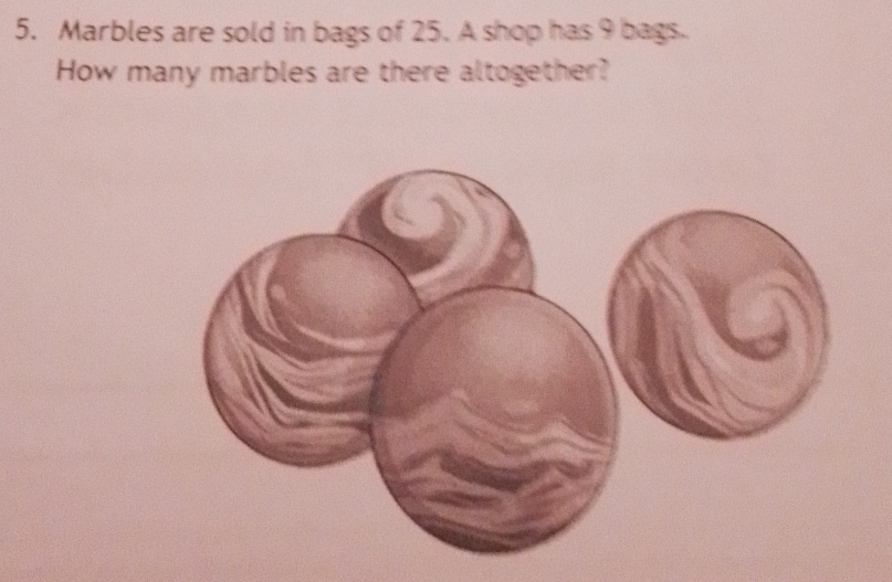 Marbles are sold in bags of 25. A shop has 9 bags. 
How many marbles are there altogether?