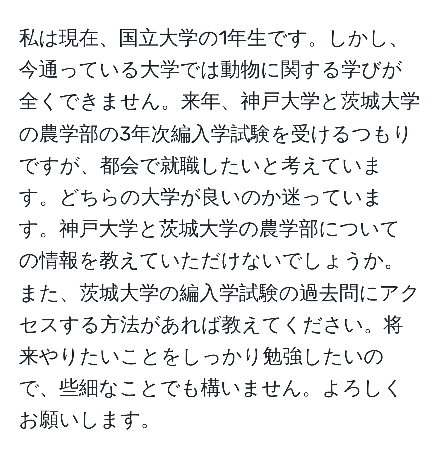 私は現在、国立大学の1年生です。しかし、今通っている大学では動物に関する学びが全くできません。来年、神戸大学と茨城大学の農学部の3年次編入学試験を受けるつもりですが、都会で就職したいと考えています。どちらの大学が良いのか迷っています。神戸大学と茨城大学の農学部についての情報を教えていただけないでしょうか。また、茨城大学の編入学試験の過去問にアクセスする方法があれば教えてください。将来やりたいことをしっかり勉強したいので、些細なことでも構いません。よろしくお願いします。