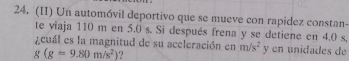 (II) Un automóvil deportivo que se mueve con rapidez constan- 
te viaja 110 m en 5.0 s. Si después frena y se detiene en 4.0 s, 
¿ cuál es la magnitud de su aceleración en m/s^2 y en unidades de
g(g=9.80m/s^2) ?