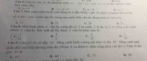 Cầu 6: Giá trị của m đề phương trình mx^2-2(m-2)x+3(m-2)=0
biệt cũng đầu. có hai nghiệm phân D. 5cm
A. m>0 B. -1 C. m<0</tex> D. m>1
Cầu 7: Một canô tuần tra đi xuôi đòng từ A đến B hết 1 giờ 20 phút và ngược đòng từ B
về A hết 2 giờ. Tỉnh vận tốc riêng của canô, biết vận tốc đòng nước là 3(km/h) .
A. 15 B. 22 C. 20
Câu 8: Một bình chứa 6 viện bị, trong đó có 2 bị xanh, 2 bì đó và 2 bì trăng. Lây ngâu D. 24
nhiên 2 viên bỉ. Xác suất đề lấy được 2 viên bi khác màu là
A.  2/15 . B.  4/5 · C.  4/15 . D.  1/15 . 
Câu 9: Cho (O:4) có dây AC bằng cạnh hình vuông nội tiếp và dây BC bằng cạnh tam
giác đều nội tiếp đường tròn đó (Điêm A và điêm C nằm cùng phía với BO). Tính số đo
góc ACB
A. 45°. B. 60°. C. 15°. D. 30°. 
* hình v ề dưới đây là: