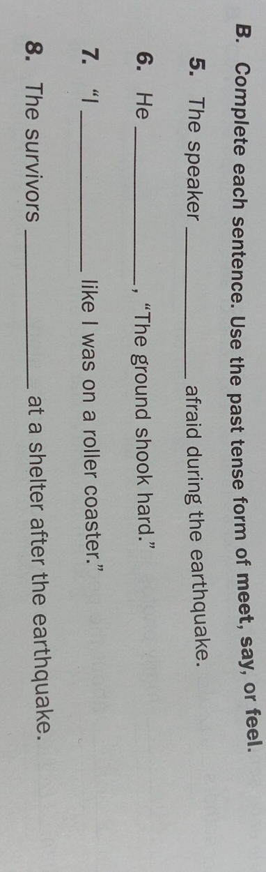 Complete each sentence. Use the past tense form of meet, say, or feel. 
5. The speaker_ afraid during the earthquake. 
6. He _, “The ground shook hard.” 
7. “| _like I was on a roller coaster." 
8. The survivors _at a shelter after the earthquake.