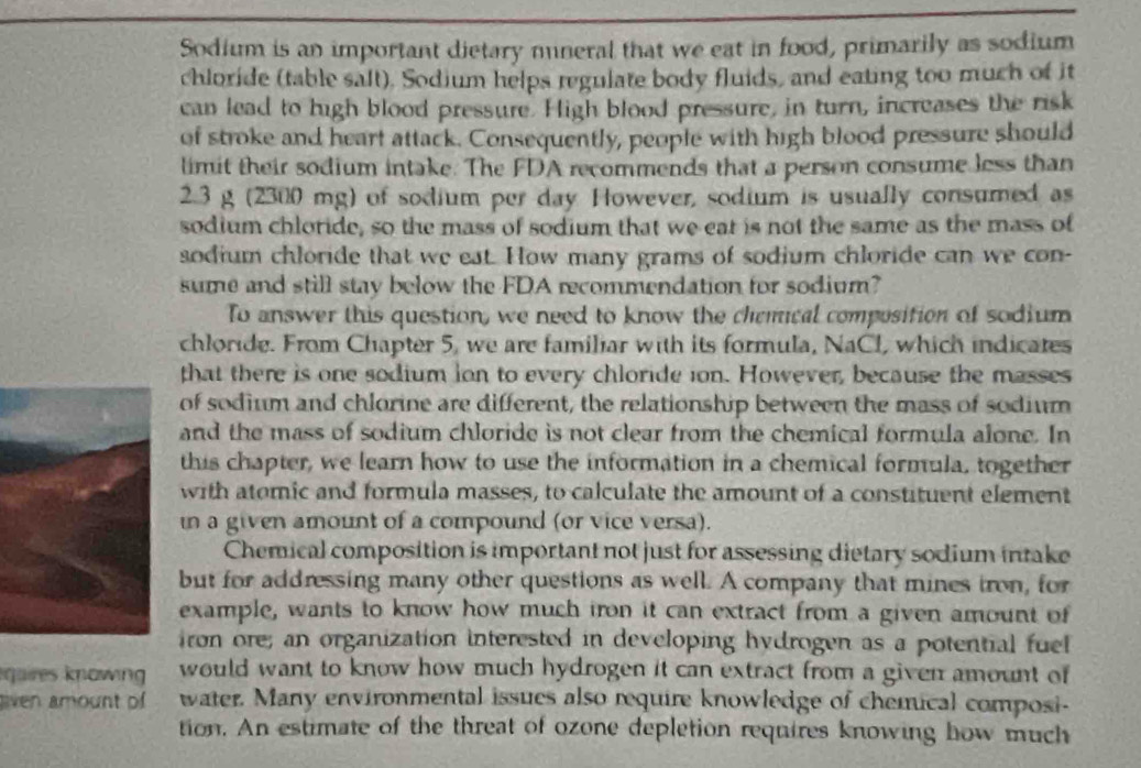 Sodium is an important dietary mneral that we eat in food, primarily as sodium 
chloride (table salt), Sodium helps regulate body fluids, and eating too much of it 
can lead to high blood pressure. High blood pressure, in turn, increases the risk 
of stroke and heart attack. Consequently, people with high blood pressure should 
limit their sodium intake. The FDA recommends that a person consume less than
2.3 g (2300 mg) of sodium per day However, sodium is usually consumed as 
sodium chloride, so the mass of sodium that we eat is not the same as the mass of 
sodium chloride that we eat. How many grams of sodium chloride can we con- 
sume and still stay below the FDA recommendation for sodium? 
To answer this question, we need to know the chemical composition of sodium 
chloride. From Chapter 5, we are familiar with its formula, NaCl, which indicates 
that there is one sodium ion to every chloride ion. However, because the masses 
of sodium and chlorine are different, the relationship between the mass of sodium 
and the mass of sodium chloride is not clear from the chemical formula alone. In 
this chapter, we learn how to use the information in a chemical formula, together 
with atomic and formula masses, to calculate the amount of a constituent element 
in a given amount of a compound (or vice versa). 
Chemical composition is important not just for assessing dietary sodium intake 
but for addressing many other questions as well. A company that mines iron, for 
example, wants to know how much iron it can extract from a given amount of 
iron ore; an organization interested in developing hydrogen as a potential fuel 
qaires knowing would want to know how much hydrogen it can extract from a given amount of 
aven amount of water. Many environmental issues also require knowledge of chemical composi- 
tion. An estimate of the threat of ozone depletion requires knowing how much