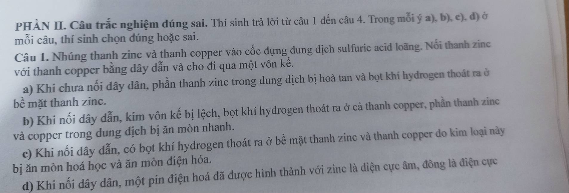 PHẢN II. Câu trắc nghiệm đúng sai. Thí sinh trả lời từ câu 1 đến câu 4. Trong mỗi ý a), b), c), d) ở 
mỗi câu, thí sinh chọn đúng hoặc sai. 
Câu 1. Nhúng thanh zinc và thanh copper vào cốc đựng dung dịch sulfuric acid loãng. Nối thanh zinc 
với thanh copper bằng dây dẫn và cho đi qua một vôn kế. 
a) Khi chưa nối dây dân, phần thanh zinc trong dung dịch bị hoà tan và bọt khí hydrogen thoát ra ở 
bề mặt thanh zinc. 
b) Khi nối dây dẫn, kim vôn kế bị lệch, bọt khí hydrogen thoát ra ở cả thanh copper, phần thanh zinc 
và copper trong dung dịch bị ăn mòn nhanh. 
c) Khi nối dây dẫn, có bọt khí hydrogen thoát ra ở bề mặt thanh zinc và thanh copper do kim loại này 
bị ăn mòn hoá học và ăn mòn điện hóa. 
d) Khi nối dây dân, một pin điện hoá đã được hình thành với zinc là diện cực âm, đông là điện cực