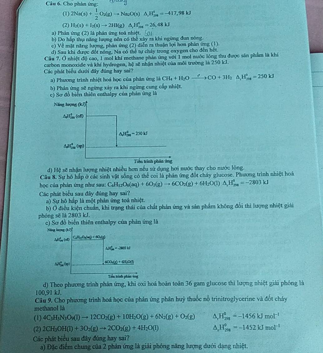 Cho phản ứng:
(1) 2Na(s)+ 1/2 O_2(g)to Na_2O(s)△ _rH_(298)°=-417,98kJ
(2) H_2(s)+I_2(s)to 2HI(g)△ _rH_(298)^0=26,48kJ
a) Phản ứng (2) là phản ứng toả nhiệt.
b) Do hấp thụ năng lượng nên có thể xảy ra khi ngừng đun nóng.
c) Về mặt năng lượng, phản ứng (2) diễn ra thuận lợi hơn phản ứng (1).
d) Sau khi được đốt nóng, Na có thể tự cháy trong oxygen cho đến hết.
Câu 7. Ở nhiệt độ cao, 1 mol khí methane phản ứng với 1 mol nước lỏng thu được sản phẩm là khí
carbon monoxide và khí hydrogen, hệ sẽ nhận nhiệt của môi trường là 250 kJ.
Các phát biểu dưới đây đúng hay sai?
a) Phương trình nhiệt hoá học của phản ứng là CH_4+H_2Oxrightarrow r^(ast)CO+3H_2△ _rH_(298)°=250kJ
b) Phản ứng sẽ ngừng xảy ra khi ngừng cung cấp nhiệt.
c) Sơ đồ biến thiên enthalpy của phản ứng là
d) Hệ sẽ nhận lượng nhiệt nhiều hơn nếu sử dụng hơi nước thay cho nước lỏng.
Câu 8. Sự hồ hấp ở các sinh vật sống có thể coi là phản ứng đốt cháy glucose. Phương trình nhiệt hoá
học của phản ứng như sau: C_6H_12O_6(aq)+6O_2(g)to 6CO_2(g)+6H_2O(l)△ _rH_(298)^0=-2803kJ
Các phát biểu sau đây đúng hay sai?
a) Sự hô hấp là một phản ứng toả nhiệt.
b) Ở điều kiện chuẩn, khi trạng thái của chất phản ứng và sản phẩm không đổi thì lượng nhiệt giải
phóng sẽ là 2803 kJ.
c) Sơ đồ biến thiên enthalpy của phản ứng là
d) Theo phương trình phản ứng, khi oxi hoá hoàn toàn 36 gam glucose thì lượng nhiệt giải phóng là
100,91 kJ.
Câu 9. Cho phương trình hoá học của phản ứng phân huỷ thuốc nổ trinitroglycerine và đốt cháy
methanol là
(1) 4C_3H_5N_3O_9(l)to 12CO_2(g)+10H_2O(g)+6N_2(g)+O_2(g) △ _rH_(298)^(06)=-1456kJmol^(-1)
(2) 2CH_3OH(l)+3O_2(g)to 2CO_2(g)+4H_2O(l) △ _rH_(298)^0=-1452kJmol^(-1)
Các phát biểu sau đây đúng hay sai?
a) Đặc điểm chung của 2 phản ứng là giải phóng năng lượng dưới dạng nhiệt.