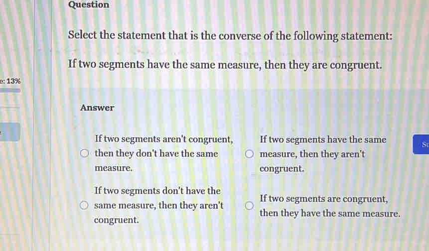 Question
Select the statement that is the converse of the following statement:
If two segments have the same measure, then they are congruent.
e: 13%
Answer
If two segments aren't congruent, If two segments have the same St
then they don't have the same measure, then they aren't
measure. congruent.
If two segments don't have the If two segments are congruent,
same measure, then they aren't then they have the same measure.
congruent.