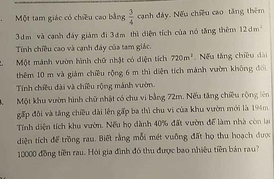 Một tam giác có chiều cao bằng  3/4 canh dáy. Nếu chiều cao tăng thêm
3dm và cạnh đáy giảm đi 3dm thì diện tích của nó tăng thêm 12dm^2. 
Tính chiều cao và cạnh đáy của tam giác. 
. Một mảnh vườn hình chữ nhật có diện tích 720m^2 Nếu tăng chiều dài 
thêm 10 m và giảm chiều rộng 6 m thì diện tích mảnh vườn không đối. 
Tính chiều dài và chiều rộng mảnh vườn. 
3. Một khu vườn hình chữ nhật có chu vi bằng 72m. Nếu tăng chiều rộng lên 
gấp đôi và tăng chiều dài lên gấp ba thì chu vi của khu vườn mới là 194m. 
Tính diện tích khu vườn. Nếu họ dành 40% đất vườn để làm nhà còn lại 
diện tích để trồng rau. Biết rằng mỗi mét vuông đất họ thu hoạch được
10000 đồng tiền rau. Hỏi gia đình đó thu được bao nhiêu tiền bán rau?