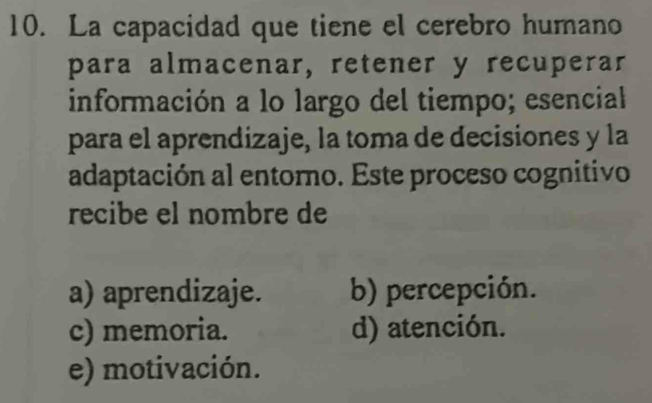 La capacidad que tiene el cerebro humano
para almacenar, retener y recuperar
información a lo largo del tiempo; esencial
para el aprendizaje, la toma de decisiones y la
adaptación al entoro. Este proceso cognitivo
recibe el nombre de
a) aprendizaje. b) percepción.
c) memoria. d) atención.
e) motivación.