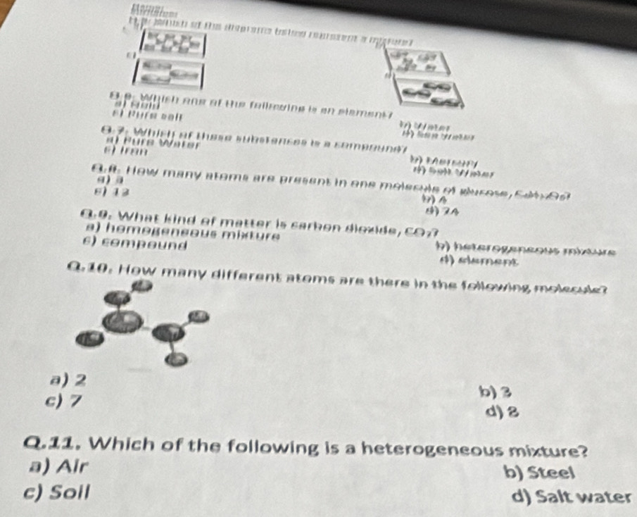 8 9 Whish ane at the fallming is an stement

el R uís cal 1》 
8:7: Which at these substanses is a sompound?
üre W ater t 
ej iran
a a
B How many atema are present in one molecule of glurose, Sdty es
6) 13
() A
9. What kind of matter is sarkon diozide, CO
a) hemegensous mit ure b) hétérogeneous miœure
ε) compound
0. 10. How many different atoms are there in the following molecule?
a) 2
c) 7
b) 3
d) 8
Q.11. Which of the following is a heterogeneous mixture?
a) Air b) Steel
c) Soll d) Salt water