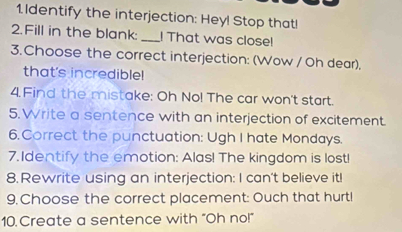 Identify the interjection: Hey! Stop that! 
2. Fill in the blank:_ ! That was close! 
3. Choose the correct interjection: (Wow / Oh dear), 
that's incredible! 
4. Find the mistake: Oh No! The car won't start. 
5. Write a sentence with an interjection of excitement. 
6. Correct the punctuation: Ugh I hate Mondays. 
7. Identify the emotion: Alas! The kingdom is lost! 
8.Rewrite using an interjection: I can't believe it! 
9.Choose the correct placement: Ouch that hurt! 
10. Create a sentence with “Oh no!”