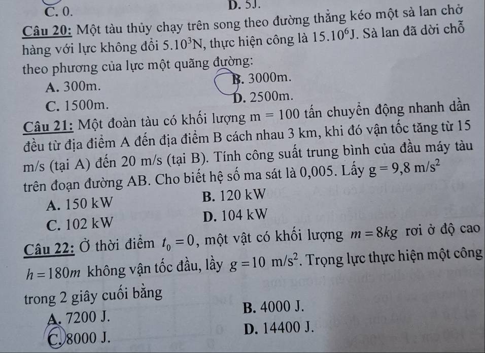 C. 0. D. 5J.
Câu 20: Một tàu thủy chạy trên song theo đường thẳng kéo một sà lan chở
hàng với lực không đổi 5.10^3N , thực hiện công là 15.10^6J. Sà lan đã dời chỗ
theo phương của lực một quãng đường:
A. 300m. B. 3000m.
C. 1500m. D. 2500m.
Câu 21: Một đoàn tàu có khối lượng m=100 tấn chuyển động nhanh dần
đều từ địa điểm A đến địa điểm B cách nhau 3 km, khi đó vận tốc tăng từ 15
m/s (tại A) đến 20 m/s (tại B). Tính công suất trung bình của đầu máy tàu
trên đoạn đường AB. Cho biết hệ số ma sát là 0,005. Lấy g=9,8m/s^2
A. 150 kW B. 120 kW
C. 102 kW D. 104 kW
Câu 22: Ở thời điểm t_0=0 , một vật có khối lượng m=8kg rơi ở độ cao
h=180m không vận tốc đầu, lầy g=10m/s^2. Trọng lực thực hiện một công
trong 2 giây cuối bằng
B. 4000 J.
A. 7200 J.
C. 8000 J. D. 14400 J.