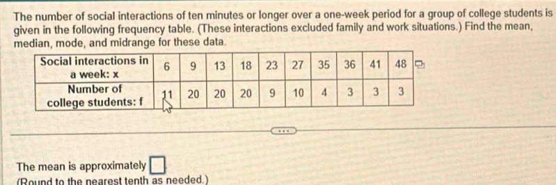 The number of social interactions of ten minutes or longer over a one-week period for a group of college students is 
given in the following frequency table. (These interactions excluded family and work situations.) Find the mean, 
median, mode, and midrange for these data. 
The mean is approximately | 
(Round to the nearest tenth as needed.)