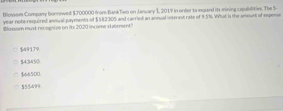 Blossom Company borrowed $700000 from BankTwo on January 1, 2019 in order to expand its mining capabilities. The 5-
year note required annual payments of $182305 and carried an annual interest rate of 9.5%. What is the amount of expense
Blossom must recognize on its 2020 income statement?
$49179.
$43450.
$66500.
$55499.