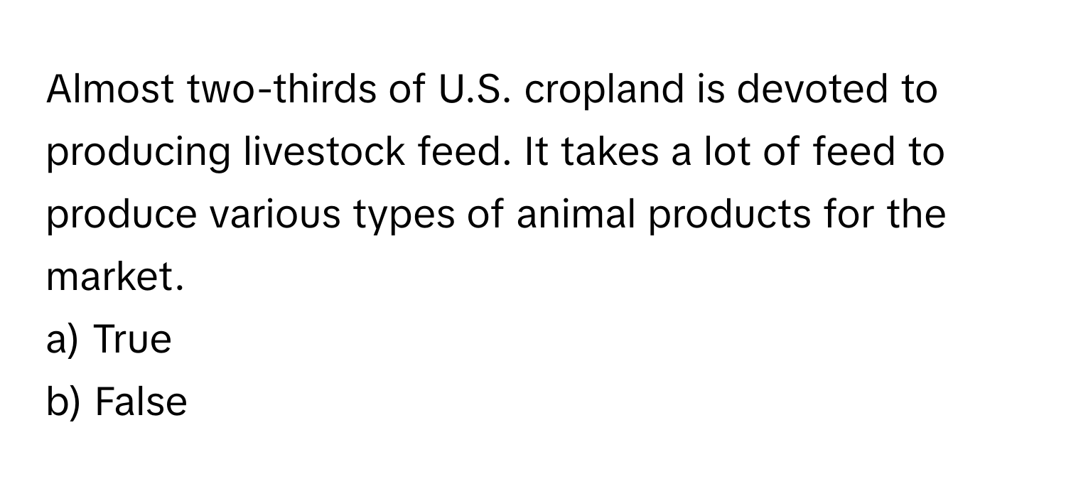 Almost two-thirds of U.S. cropland is devoted to producing livestock feed. It takes a lot of feed to produce various types of animal products for the market.

a) True 
b) False