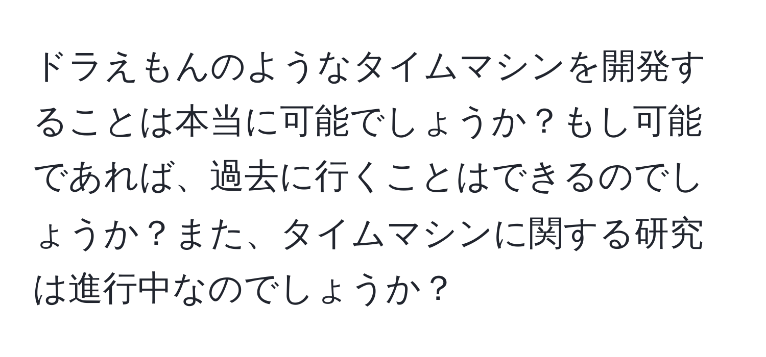 ドラえもんのようなタイムマシンを開発することは本当に可能でしょうか？もし可能であれば、過去に行くことはできるのでしょうか？また、タイムマシンに関する研究は進行中なのでしょうか？