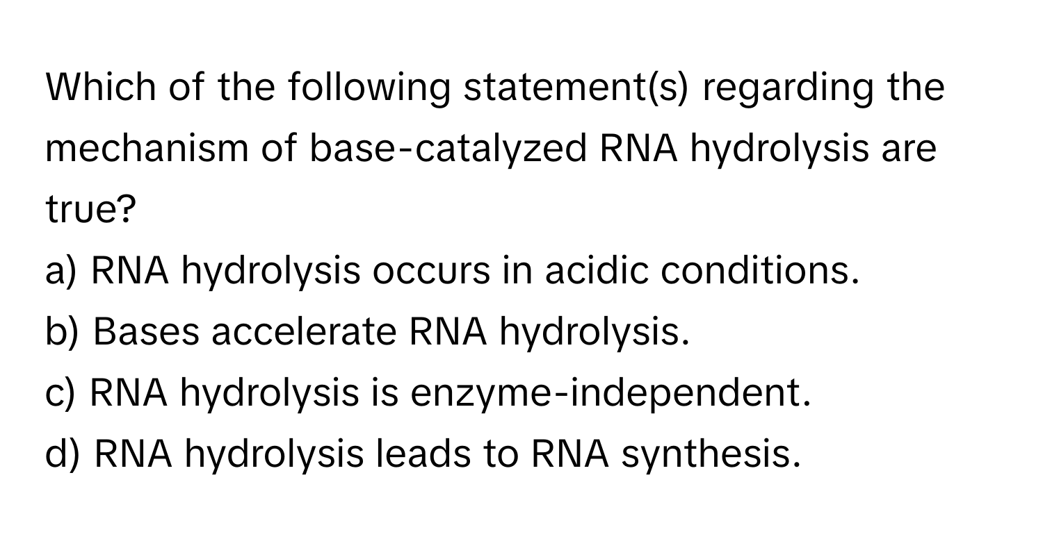 Which of the following statement(s) regarding the mechanism of base-catalyzed RNA hydrolysis are true?

a) RNA hydrolysis occurs in acidic conditions. 
b) Bases accelerate RNA hydrolysis. 
c) RNA hydrolysis is enzyme-independent. 
d) RNA hydrolysis leads to RNA synthesis.