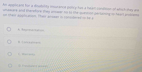 An applicant for a disability insurance policy has a heart condition of which they are
unaware and therefore they answer no to the question pertaining to heart problems
on their application. Their answer is considered to be a
A. Representation.
B. Concealment.
C. Warranty.
D. Fraudulent answer.