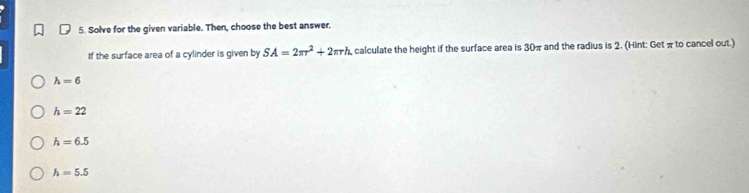 Solve for the given variable. Then, choose the best answer.
If the surface area of a cylinder is given by SA=2π r^2+2π rh , calculate the height if the surface area is 30π and the radius is 2. (Hint: Getπ to cancel out.)
h=6
h=22
h=6.5
h=5.5