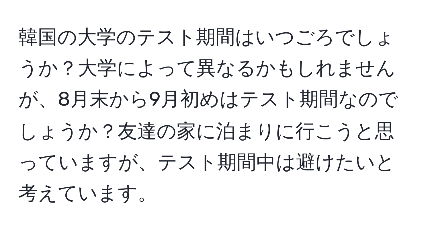 韓国の大学のテスト期間はいつごろでしょうか？大学によって異なるかもしれませんが、8月末から9月初めはテスト期間なのでしょうか？友達の家に泊まりに行こうと思っていますが、テスト期間中は避けたいと考えています。