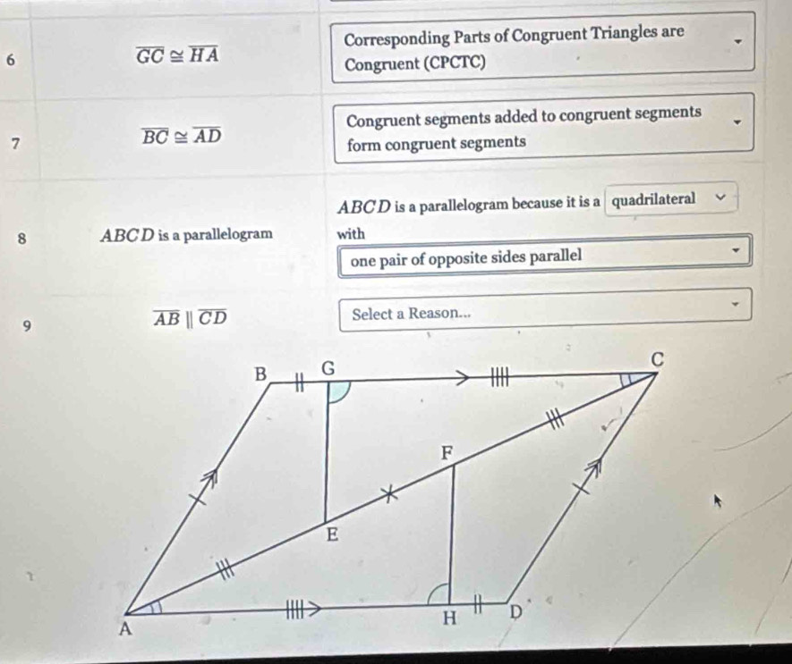 Corresponding Parts of Congruent Triangles are 
6
overline GC≌ overline HA
Congruent (CPCTC) 
Congruent segments added to congruent segments
overline BC≌ overline AD
7 form congruent segments
ABCD is a parallelogram because it is a quadrilateral 
8 ABC D is a parallelogram with 
one pair of opposite sides parallel 
9
overline ABparallel overline CD Select a Reason...