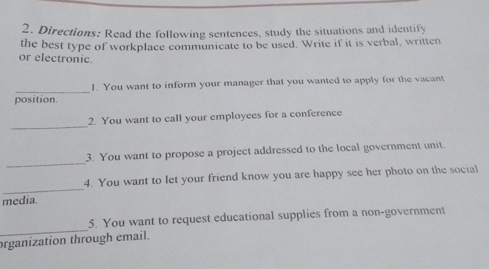 Directions: Read the following sentences, study the situations and identify 
the best type of workplace communicate to be used. Write if it is verbal, written 
or electronic. 
_ 
1. You want to inform your manager that you wanted to apply for the vacant 
position. 
_ 
2. You want to call your employees for a conference 
_ 
3. You want to propose a project addressed to the local government unit. 
_ 
4. You want to let your friend know you are happy see her photo on the social 
media. 
_ 
5. You want to request educational supplies from a non-government 
organization through email.