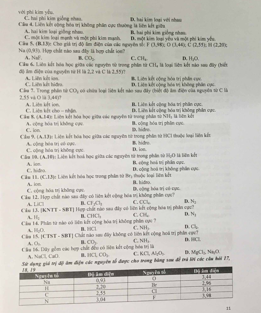 với phi kim yếu.
C. hai phỉ kim giống nhau. D. hai kim loại với nhau
Câu 4. Liên kết cộng hóa trị không phân cực thường là liên kết giữa
A. hai kim loại giống nhau. B hai phi kim giống nhau.
C. một kim loại mạnh và một phi kim mạnh. D. một kim loại yếu và một phi kim yếu.
Câu 5. (B.13) : Cho giá trị độ âm điện của các nguyên tố: F(3,98);O(3,44);C(2,55);H(2,20);
Na (0,93) 0. Hợp chất nào sau đây là hợp chất ion?
A. NaF. B. CO_2. C. CH_4. D. H_2O.
Câu 6. Liên kết hóa học giữa các nguyên tử trong phân tử CH_4 là loại liên kết nào sau đây (biết
độ âm điện của nguyên tử H là 2,2 và C là 2,55)?
A. Liên kết ion. B. Liên kết cộng hóa trị phân cực.
C. Liên kết hiđro. D. Liên kết cộng hóa trị không phân cực.
Câu 7. Trong phân tử CO_2 có chứa loại liên kết nào sau đây (biết độ âm điện của nguyên tử C là
2,55 và O là 3,44)?
A. Liên kết ion. B. Liên kết cộng hóa trị phân cực.
C. Liên kết cho - nhận. D. Liên kết cộng hóa trị không phân cực.
Câu 8. (A.14) : Liên kết hóa học giữa các nguyên tử trong phân tử NH_3 là liên kết
A. cộng hóa trị không cực. B. cộng hóa trị phân cực.
C. ion. D. hidro.
Câu 9. (A.13) ::  Liên kết hóa học giữa các nguyên tử trong phân tử HCl thuộc loại liên kết
A. cộng hóa trị có cực. B. hidro.
C. cộng hóa trị không cực. D. ion.
Câu 10. (A.10) : Liên kết hoá học giữa các nguyên tử trong phân tử H_2O là liên kết
A. ion. B. cộng hoá trị phân cực.
C. hidro. D. cộng hoá trị không phân cực.
Câu 11. (C.13) :  Liên kết hóa học trong phân tử Br_2 thuộc loại liên kết
A. ion. B. hidro.
C. cộng hóa trị không cực. D. cộng hóa trị có cực.
Câu 12. Hợp chất nào sau đây có liên kết cộng hóa trị không phân cực?
C.
A. LiCl B. CF_2Cl_2 CCl_4. D. N_2
Câu 13. [KNTT - SBT] Hợp chất nào sau đây có liên kết cộng hóa trị phân cực?
C.
A. H_2
B. CHCl_3 CH_4. D. N_2
Câu 14. Phân tử nào có liên kết cộng hóa trị không phân cực ?
A. H_2O. B. HCl. C. NH_3. D. Cl_2.
Câu 15. [C IS T - S BT| Chất nào sau đây không có liên kết cộng hoá trị phân cực?
A. O_2.
B. CO_2. C. NH_3. D. HCl.
Câu 16. Dãy gồm các hợp chất đều có liên kết cộng hóa trị là
A. NaCl,CaO. B. HCl,CO_2. C. KCl,Al_2O_3. D. MgCl_2,Na_2O.
Sử dụng giá trị độ âm điện các nguyên tố được cho trong bảng sau đề trả lời các câu hỏi 17,
11