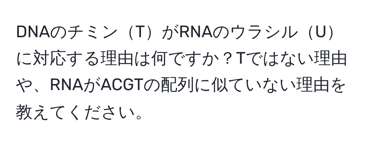 DNAのチミンTがRNAのウラシルUに対応する理由は何ですか？Tではない理由や、RNAがACGTの配列に似ていない理由を教えてください。