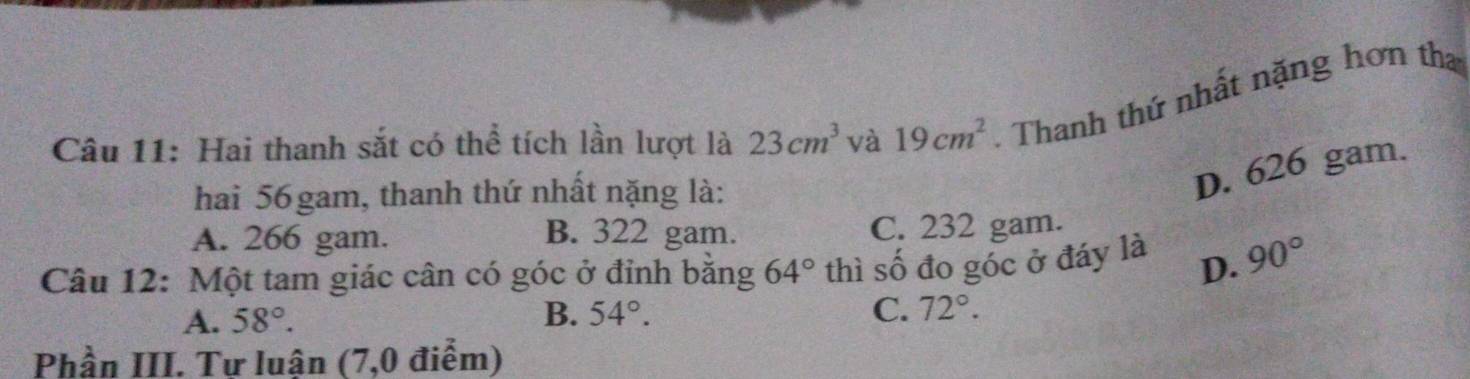 Hai thanh sắt có thể tích lần lượt là 23cm^3 và 19cm^2 Thanh thứ nhất nặng hơn tha
hai 56 gam, thanh thứ nhất nặng là:
D. 626 gam.
A. 266 gam. B. 322 gam. C. 232 gam.
Câu 12: Một tam giác cân có góc ở đỉnh bằng 64° thì số đo góc ở đáy là D. 90°
A. 58°. B. 54°. C. 72°. 
Phần III. Tư luận (7,0 điểm)