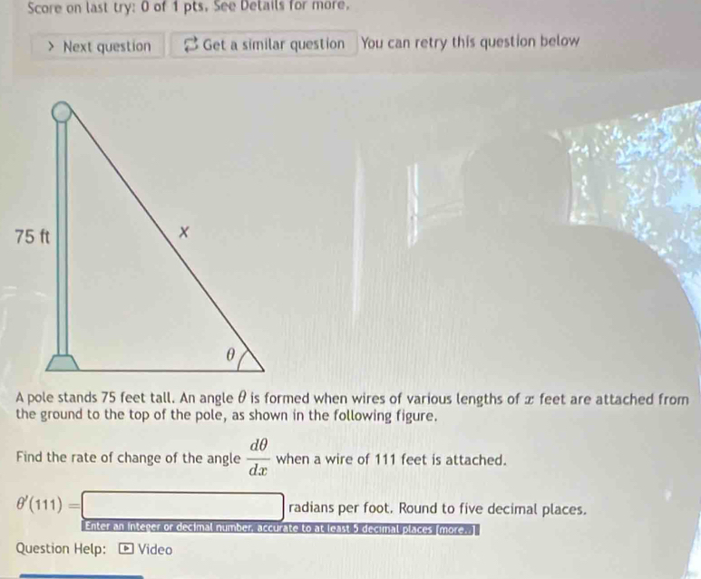 Score on last try: 0 of 1 pts. See Details for more. 
Next question Get a similar question You can retry this question below 
A pole stands 75 feet tall. An angle θ is formed when wires of various lengths of x feet are attached from 
the ground to the top of the pole, as shown in the following figure. 
Find the rate of change of the angle  dθ /dx  when a wire of 111 feet is attached.
θ '(111)=□ radians per foot. Round to five decimal places. 
Enter an integer or decimal number, accurate to at least 5 decimal places (more. 
Question Help: Video