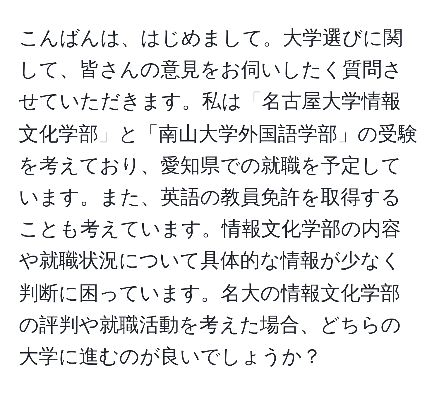 こんばんは、はじめまして。大学選びに関して、皆さんの意見をお伺いしたく質問させていただきます。私は「名古屋大学情報文化学部」と「南山大学外国語学部」の受験を考えており、愛知県での就職を予定しています。また、英語の教員免許を取得することも考えています。情報文化学部の内容や就職状況について具体的な情報が少なく判断に困っています。名大の情報文化学部の評判や就職活動を考えた場合、どちらの大学に進むのが良いでしょうか？