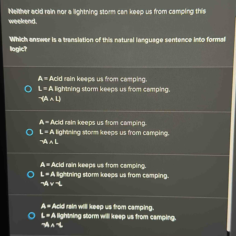 Neither acid rain nor a lightning storm can keep us from camping this
weekend.
Which answer is a translation of this natural language sentence into formal
logic?
A= Acid rain keeps us from camping.
L=A lightning storm keeps us from camping.
neg (Awedge L)
A= Acid rain keeps us from camping.
L= A lightning storm keeps us from camping.
neg Awedge L
A= Acid rain keeps us from camping.
L=A lightning storm keeps us from camping.
sim Avee neg L
A= Acid rain will keep us from camping.
L= A lightning storm will keep us from camping.
neg Awedge neg L