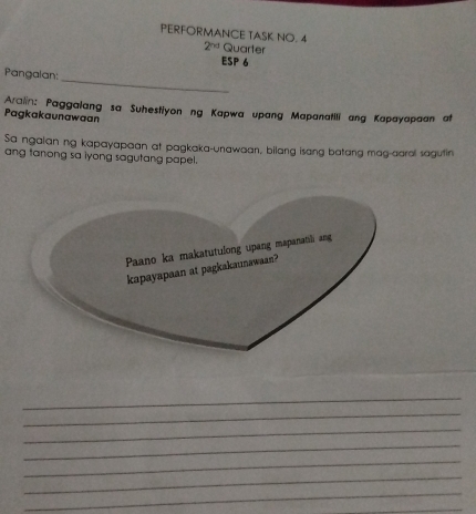 PERFORMANCE TASK NO. 4 
2^(nd) Quarter 
ESP 6 
_ 
Pangalan: 
Aralin: Paggalang sa Suhestiyon ng Kapwa upang Mapanatili ang Kapayapaan at 
Pagkakaunawaan 
Sa ngalan ng kapayapaan at pagkaka-unawaan, bilang isang batang mag-aaral sagutin 
ang tanong sa iyong sagutang papel. 
_ 
_ 
_ 
_ 
_ 
_ 
_ 
_