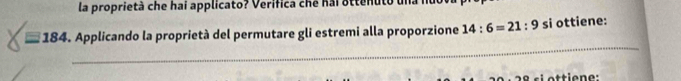 la proprietà che hai applicato? Verifica che hai ottenuto una n 
* 184. Applicando la proprietà del permutare gli estremi alla proporzione 14:6=21:9 si ottiene: 
_