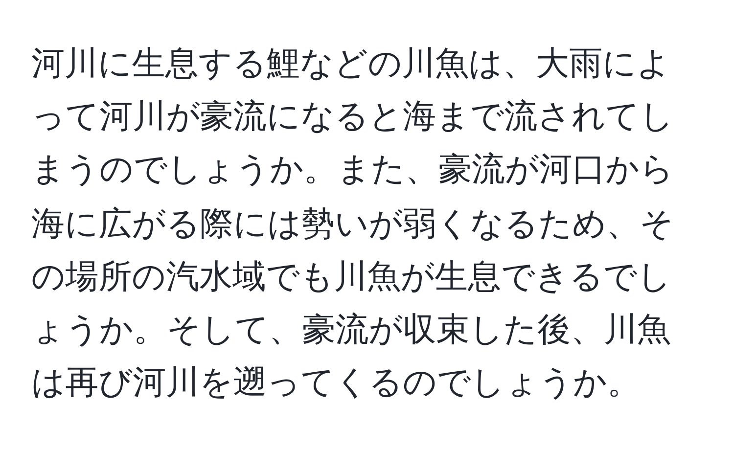 河川に生息する鯉などの川魚は、大雨によって河川が豪流になると海まで流されてしまうのでしょうか。また、豪流が河口から海に広がる際には勢いが弱くなるため、その場所の汽水域でも川魚が生息できるでしょうか。そして、豪流が収束した後、川魚は再び河川を遡ってくるのでしょうか。