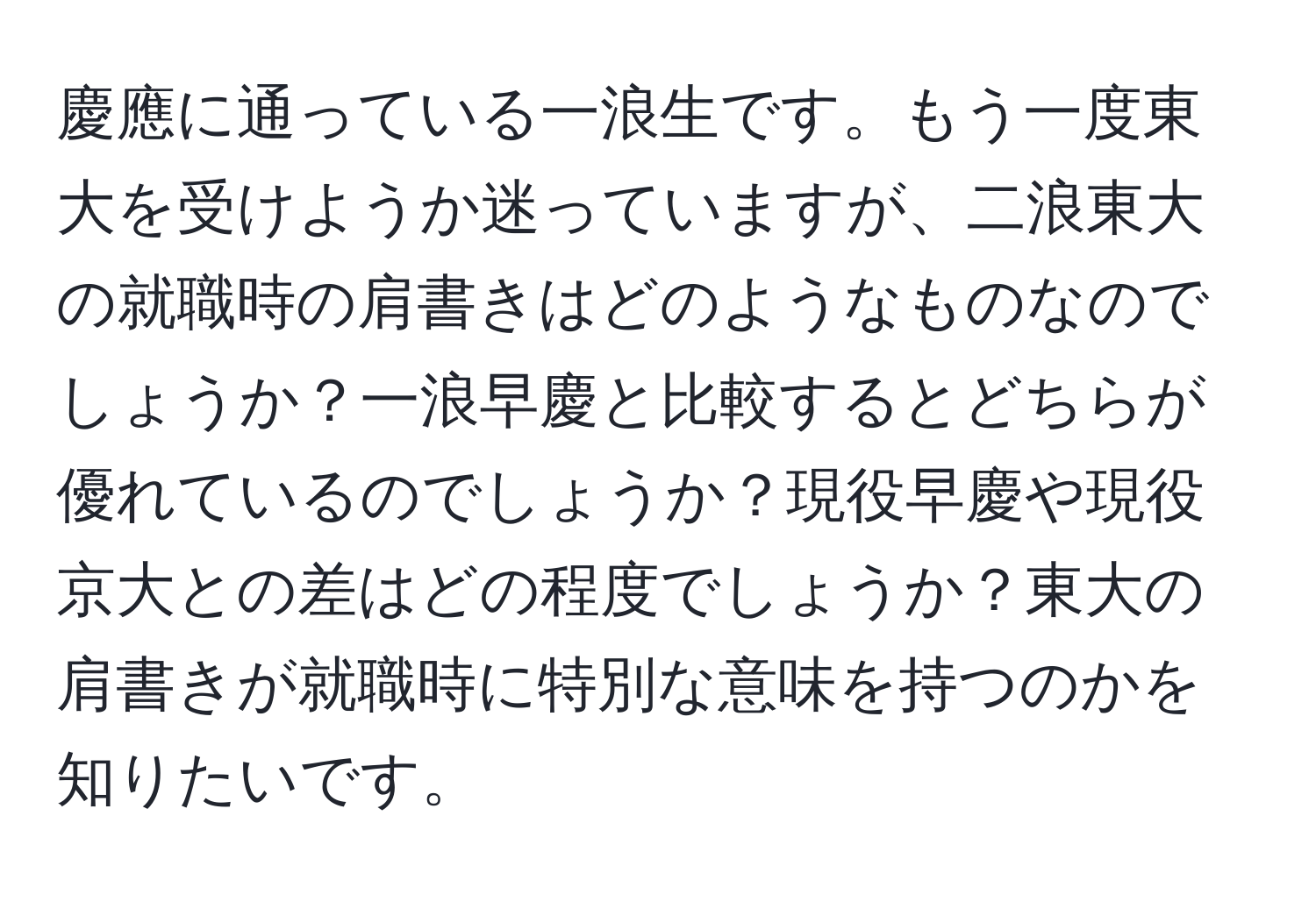 慶應に通っている一浪生です。もう一度東大を受けようか迷っていますが、二浪東大の就職時の肩書きはどのようなものなのでしょうか？一浪早慶と比較するとどちらが優れているのでしょうか？現役早慶や現役京大との差はどの程度でしょうか？東大の肩書きが就職時に特別な意味を持つのかを知りたいです。