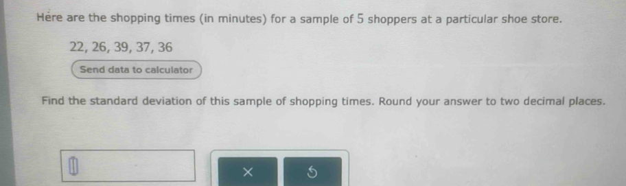 Here are the shopping times (in minutes) for a sample of 5 shoppers at a particular shoe store.
22, 26, 39, 37, 36
Send data to calculator 
Find the standard deviation of this sample of shopping times. Round your answer to two decimal places.