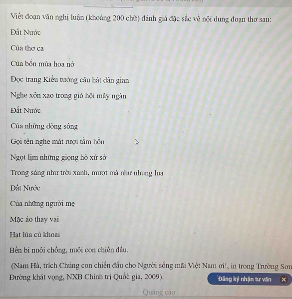 Viết đoạn văn nghị luận (khoảng 200 chữ) đánh giá đặc sắc về nội dung đoạn thơ sau: 
Đất Nước 
Của thơ ca 
Của bốn mùa hoa nở 
Đọc trang Kiều tưởng câu hát dân gian 
Nghe xôn xao trong gió hội mây ngàn 
Đất Nước 
Của những dòng sông 
Gọi tên nghe mát rượi tầm hồn 
Ngọt lịm những giọng hò xứ sở 
Trong sáng như trời xanh, mượt mà như nhung lụa 
Đất Nước 
Của những người mẹ 
Mặc áo thay vai 
Hạt lúa củ khoai 
Bền bi nuôi chồng, nuôi con chiến đấu. 
(Nam Hà, trích Chúng con chiến đầu cho Người sống mãi Việt Nam ơi!, in trong Trường Sơn 
Đường khát vọng, NXB Chính trị Quốc gia, 2009). Đăng ký nhận tư vấn 
Quảng cáo