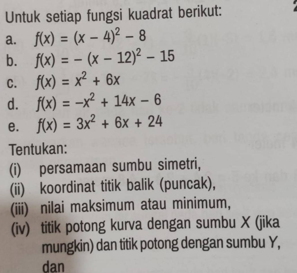 Untuk setiap fungsi kuadrat berikut: 
a. f(x)=(x-4)^2-8
b. f(x)=-(x-12)^2-15
C. f(x)=x^2+6x
d. f(x)=-x^2+14x-6
e. f(x)=3x^2+6x+24
Tentukan: 
(i) persamaan sumbu simetri, 
(ii) koordinat titik balik (puncak), 
(iii) nilai maksimum atau minimum, 
(iv) titik potong kurva dengan sumbu X (jika 
mungkin) dan titik potong dengan sumbu Y, 
dan