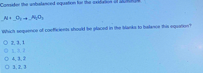 Consider the unbalanced equation for the oxidation of aluminum.
Al+_ O_2to _ Al_2O_3
Which sequence of coefficients should be placed in the blanks to balance this equation?
2, 3, 1
1, 3, 2
4, 3, 2
3, 2, 3