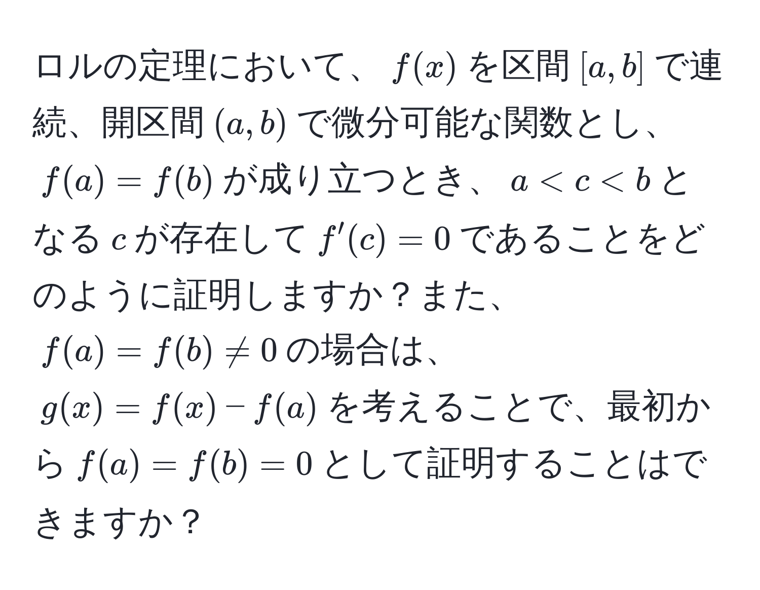 ロルの定理において、$f(x)$を区間$[a,b]$で連続、開区間$(a,b)$で微分可能な関数とし、$f(a) = f(b)$が成り立つとき、$a < c < b$となる$c$が存在して$f'(c) = 0$であることをどのように証明しますか？また、$f(a) = f(b) != 0$の場合は、$g(x) = f(x) - f(a)$を考えることで、最初から$f(a) = f(b) = 0$として証明することはできますか？