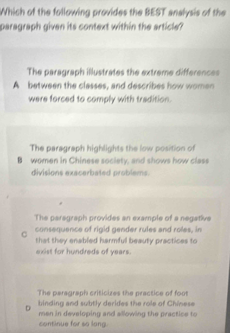 Which of the following provides the BEST analysis of the
paragraph given its context within the article?
The paragraph illustrates the extreme differences
A between the classes, and describes how women
were forced to comply with tradition.
The paragraph highlights the low position of
B women in Chinese society, and shows how class
divisions exacerbated problems.
The paragraph provides an example of a negative
consequence of rigid gender rules and roles, in
that they enabled harmful beauty practices to
exist for hundreds of years.
The paragraph criticizes the practice of foot
D binding and subtly derides the role of Chinese
men in developing and allowing the practice to
continue for so long.