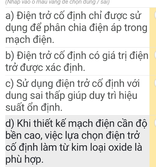 (Nháp vao o mau vang de chọn dung / sai)
a) Điện trở cố định chỉ được sử
dụng để phân chia điện áp trong
mạch điện.
b) Điện trở cố định có giá trị điện
trở được xác định.
c) Sử dụng điện trở cố định với
dung sai thấp giúp duy trì hiệu
suất ổn định.
d) Khi thiết kế mạch điện cần độ
bền cao, việc lựa chọn điện trở
cố định làm từ kim loại oxide là
phù hợp.