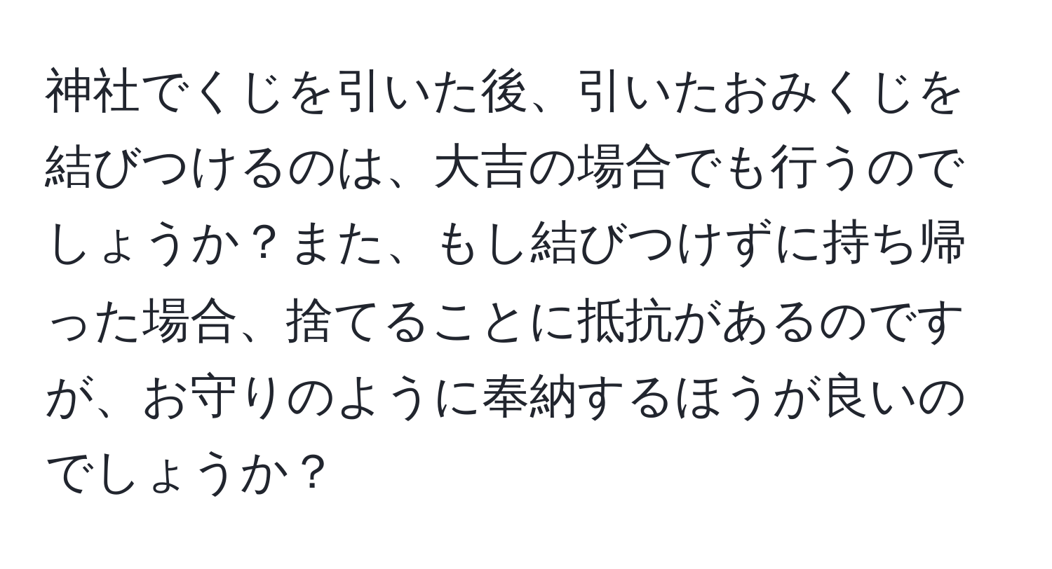 神社でくじを引いた後、引いたおみくじを結びつけるのは、大吉の場合でも行うのでしょうか？また、もし結びつけずに持ち帰った場合、捨てることに抵抗があるのですが、お守りのように奉納するほうが良いのでしょうか？