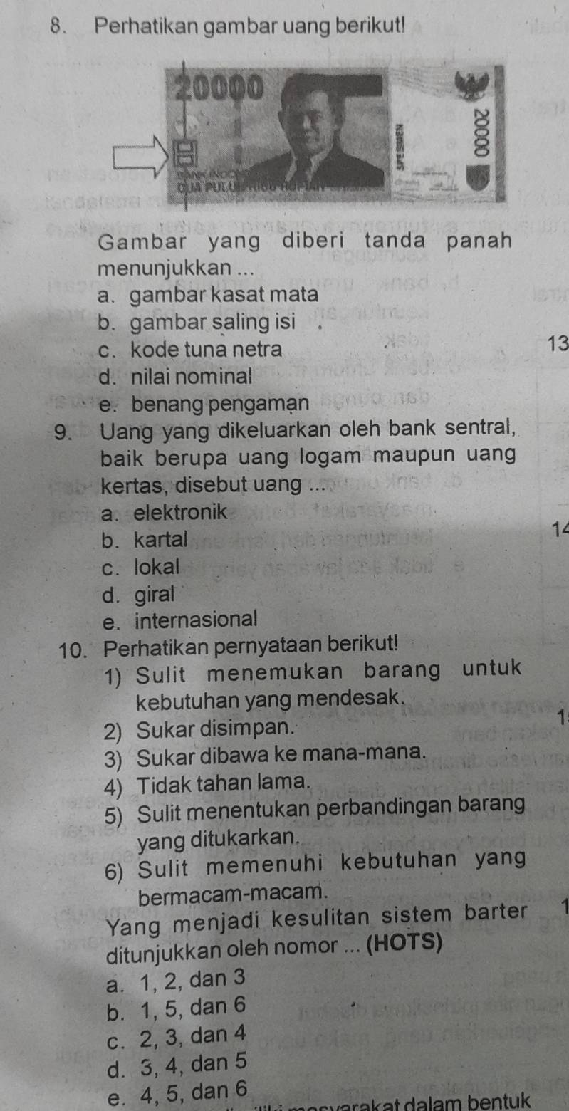 Perhatikan gambar uang berikut!
Gambar yang diberi tanda panah
menunjukkan ...
a. gambar kasat mata
b. gambar saling isi
c. kode tuna netra
13
d. nilai nominal
e. benang pengamạn
9. Uang yang dikeluarkan oleh bank sentral,
baik berupa uang logam maupun uang
kertas, disebut uang ...
a. elektronik
b. kartal
14
c. lokal
d. giral
e. internasional
10. Perhatikan pernyataan berikut!
1) Sulit menemukan barang untuk
kebutuhan yang mendesak.
1
2) Sukar disimpan.
3) Sukar dibawa ke mana-mana.
4) Tidak tahan lama.
5) Sulit menentukan perbandingan barang
yang ditukarkan.
6) Sulit memenuhi kebutuhan yang
bermacam-macam.
Yang menjadi kesulitan sistem barter 1
ditunjukkan oleh nomor ... (HOTS)
a. 1, 2, dan 3
b. 1, 5, dan 6
c. 2, 3, dan 4
d. 3, 4, dan 5
e. 4, 5, dan 6
a a k at dalam bentuk .