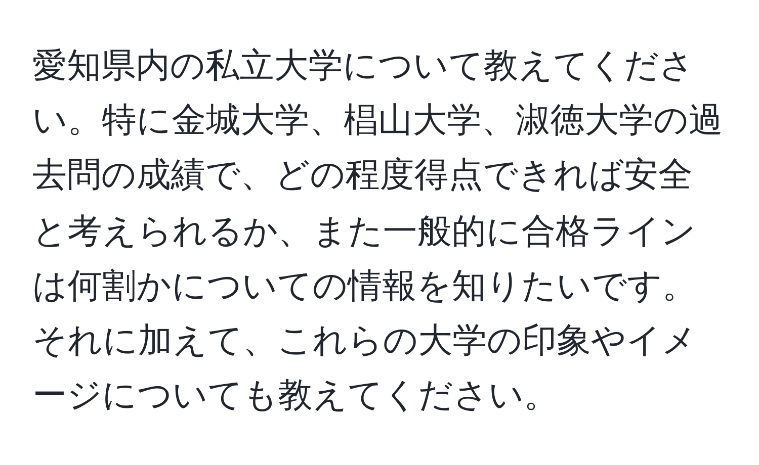 愛知県内の私立大学について教えてください。特に金城大学、椙山大学、淑徳大学の過去問の成績で、どの程度得点できれば安全と考えられるか、また一般的に合格ラインは何割かについての情報を知りたいです。それに加えて、これらの大学の印象やイメージについても教えてください。