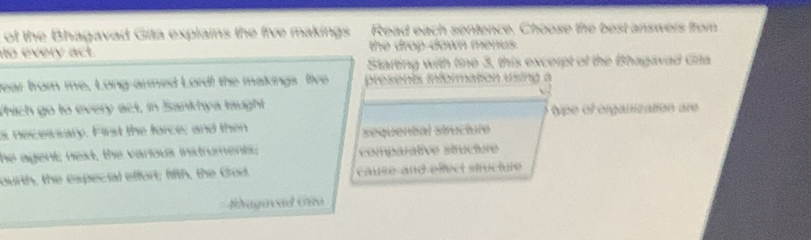 of the Bhagavad Gita explains the five makings Read each sentence. Choose the best answers from
to every act. the drop down menus .
Starting with tine 3, this excerpt of the Bhagavad Gita
year from me, Long-armed Lord! the makings five presents information using a
Which go to every act, in Sankhya taught type of orgalization are
s necewsary. First the force; and then sequental structure
he agent; next, the various instruments; comparative structure
ourth, the especial effort; lifth, the Grod cause and elect stucture
bagavad Gía
