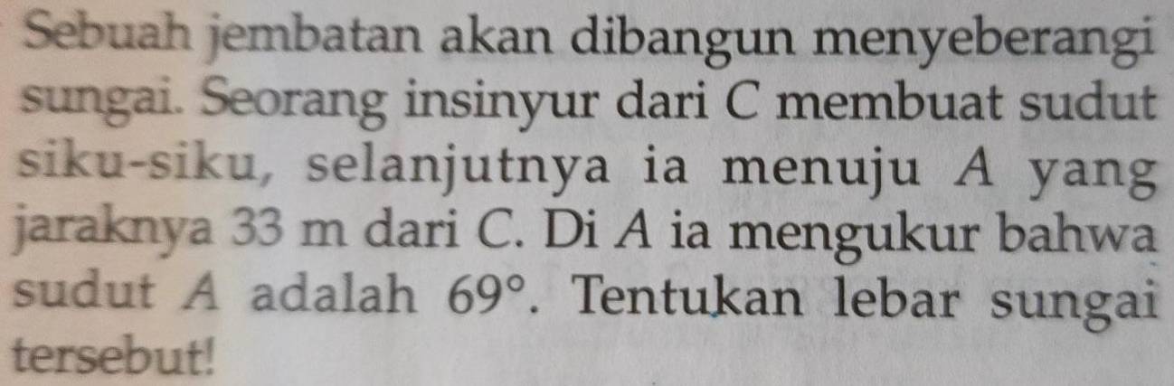 Sebuah jembatan akan dibangun menyeberangi 
sungai. Seorang insinyur dari C membuat sudut 
siku-siku, selanjutnya ia menuju A yang 
jaraknya 33 m dari C. Di A ia mengukur bahwa 
sudut A adalah 69°. Tentukan lebar sungai 
tersebut!