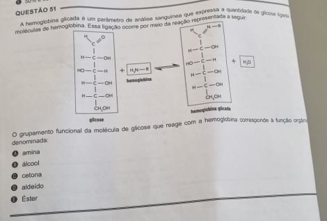 A hemoglobina glicada é um parâmetro de análise sanguinea que expressa a quantidade de glicose igado
moléculas de hemoglobina. Essa ligação ocorre por meio da reação representada a seguira
4-2
H
□
H-c-aH
H-C-OH
HO-C=H +
= H + H/N-R u-c-ar
H=C-C hemoglobina
H-C-OH
H-C-OH
CH, OH
hemoglobina gilcada
glicase
O grupamento funcional da molécula de glicose que reage com a hemoglobina corresponde à função orgâna
denominada:
④ amina
① álcool
O cetona
aldeído
€ Éster