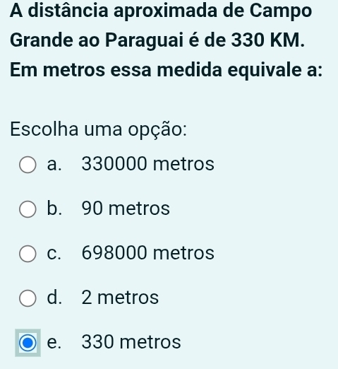 A distância aproximada de Campo
Grande ao Paraguai é de 330 KM.
Em metros essa medida equivale a:
Escolha uma opção:
a. 330000 metros
b. 90 metros
c. 698000 metros
d. 2 metros
e. 330 metros