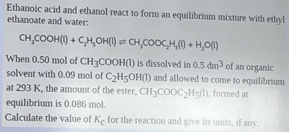 Ethanoic acid and ethanol react to form an equilibrium mixture with ethyl 
ethanoate and water:
CH_3COOH(l)+C_2H_5OH(l)leftharpoons CH_3COOC_2H_5(l)+H_2O(l)
When 0.50 mol of CH_3COOH(l) is dissolved in 0.5dm^3 of an organic 
solvent with 0.09 mol of C_2H_5OH(l) and allowed to come to equilibrium 
at 293 K, the amount of the ester, CH_3COOC_2H_5(l) , formed at 
equilibrium is 0.086 mol. 
Calculate the value of K_C for the reaction and give its units, if any.